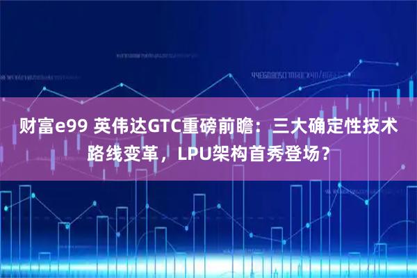财富e99 英伟达GTC重磅前瞻：三大确定性技术路线变革，LPU架构首秀登场？