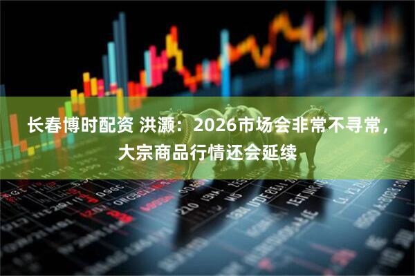 长春博时配资 洪灏：2026市场会非常不寻常，大宗商品行情还会延续