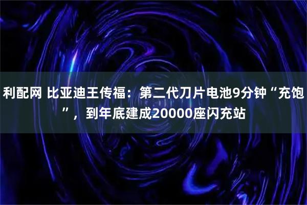 利配网 比亚迪王传福：第二代刀片电池9分钟“充饱”，到年底建成20000座闪充站