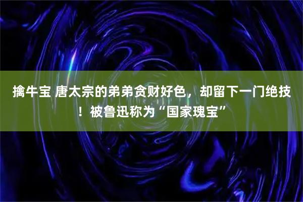 擒牛宝 唐太宗的弟弟贪财好色，却留下一门绝技！被鲁迅称为“国家瑰宝”