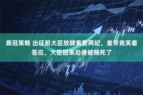 鼎冠策略 出征前大臣放肆索要两妃，皇帝竟笑着答应，大臣回来后便被赐死了