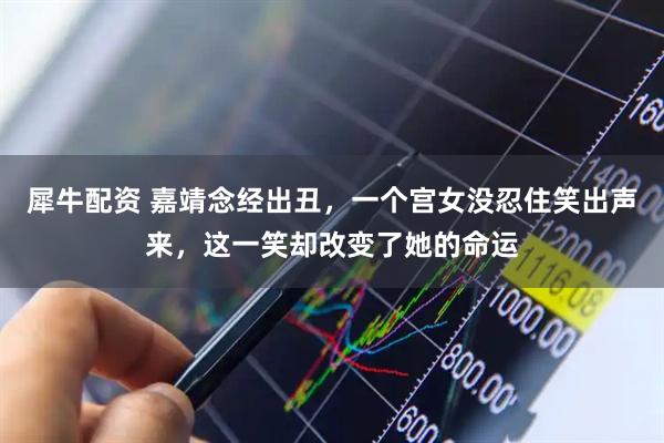 犀牛配资 嘉靖念经出丑，一个宫女没忍住笑出声来，这一笑却改变了她的命运