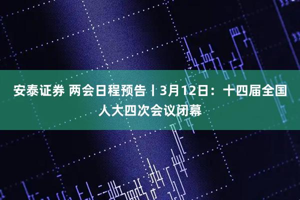 安泰证券 两会日程预告丨3月12日：十四届全国人大四次会议闭幕
