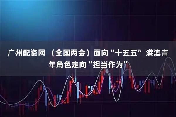 广州配资网 （全国两会）面向“十五五” 港澳青年角色走向“担当作为”