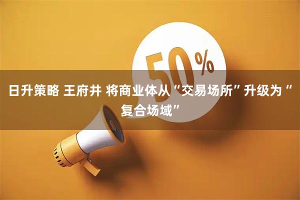 日升策略 王府井 将商业体从“交易场所”升级为“复合场域”