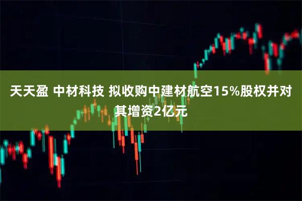 天天盈 中材科技 拟收购中建材航空15%股权并对其增资2亿元