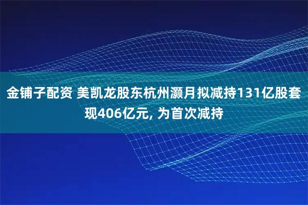 金铺子配资 美凯龙股东杭州灏月拟减持131亿股套现406亿元, 为首次减持