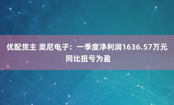 优配货主 奥尼电子：一季度净利润1636.57万元 同比扭亏为盈