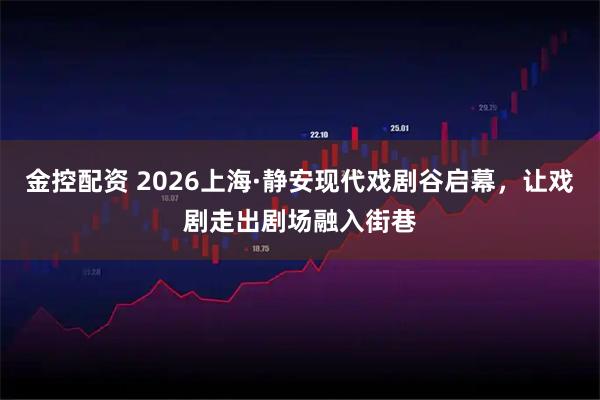 金控配资 2026上海·静安现代戏剧谷启幕，让戏剧走出剧场融入街巷