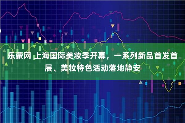 乐蒙网 上海国际美妆季开幕，一系列新品首发首展、美妆特色活动落地静安