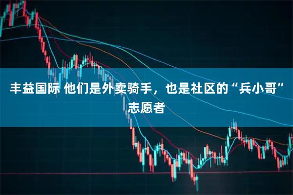 丰益国际 他们是外卖骑手，也是社区的“兵小哥”志愿者