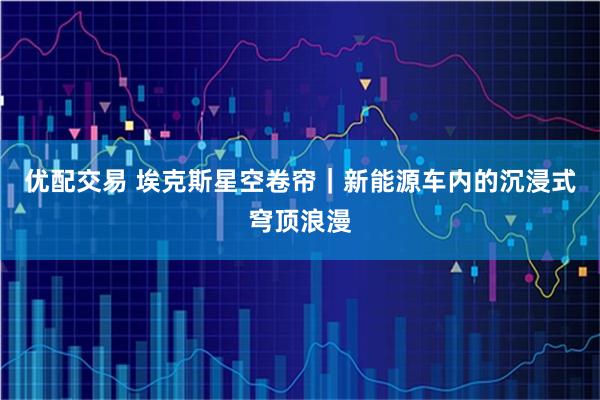 优配交易 埃克斯星空卷帘｜新能源车内的沉浸式穹顶浪漫
