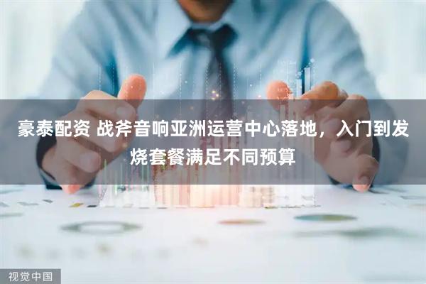 豪泰配资 战斧音响亚洲运营中心落地，入门到发烧套餐满足不同预算
