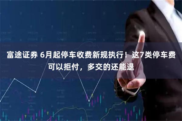 富途证券 6月起停车收费新规执行！这7类停车费可以拒付，多交的还能退