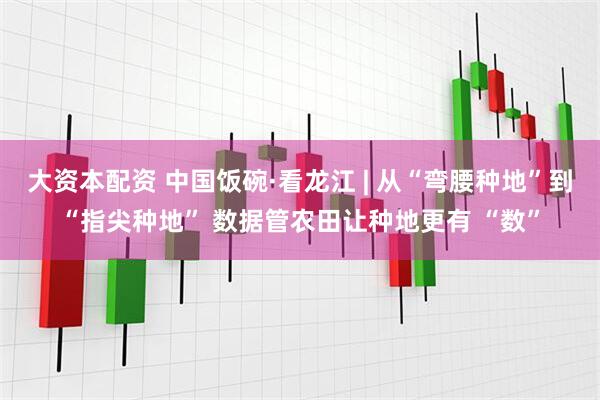 大资本配资 中国饭碗·看龙江 | 从“弯腰种地”到“指尖种地” 数据管农田让种地更有 “数”