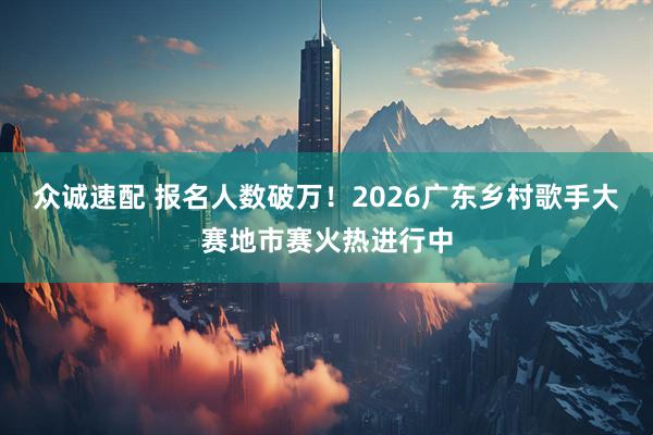众诚速配 报名人数破万！2026广东乡村歌手大赛地市赛火热进行中
