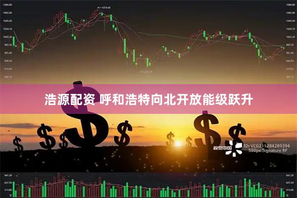 浩源配资 呼和浩特向北开放能级跃升