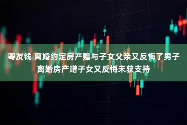 粤友钱 离婚约定房产赠与子女父亲又反悔了男子离婚房产赠子女又反悔未获支持