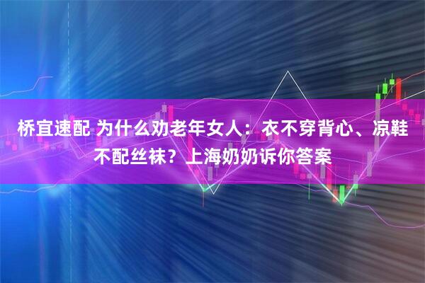 桥宜速配 为什么劝老年女人：衣不穿背心、凉鞋不配丝袜？上海奶奶诉你答案