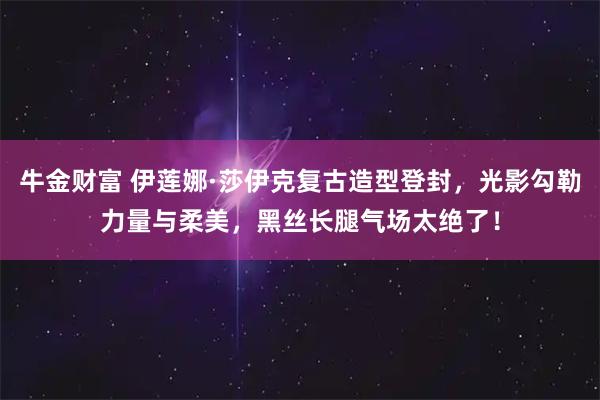 牛金财富 伊莲娜·莎伊克复古造型登封，光影勾勒力量与柔美，黑丝长腿气场太绝了！
